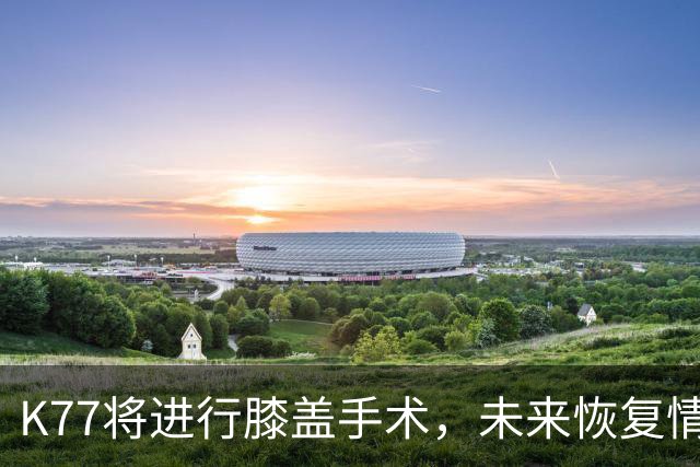 K77将进行膝盖手术，未来恢复情况尚待观察
